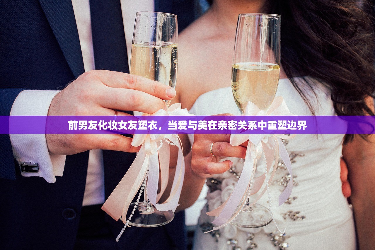 前男友化妆女友塑衣，当爱与美在亲密关系中重塑边界